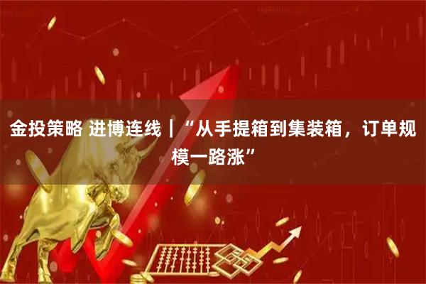 金投策略 进博连线｜“从手提箱到集装箱，订单规模一路涨”