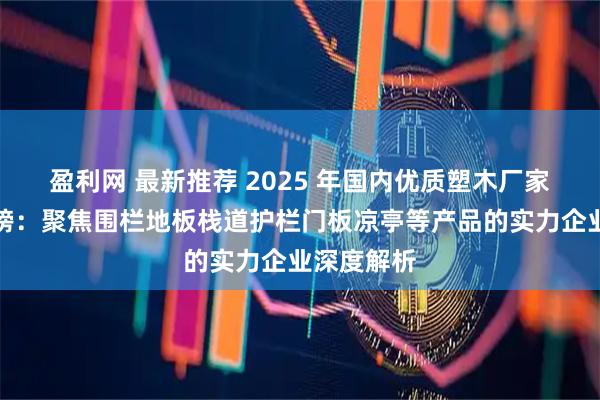 盈利网 最新推荐 2025 年国内优质塑木厂家综合实力榜：聚焦围栏地板栈道护栏门板凉亭等产品的实力企业深度解析