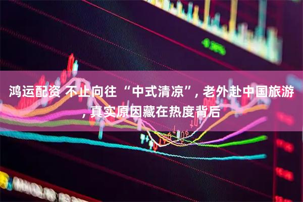 鸿运配资 不止向往 “中式清凉”, 老外赴中国旅游, 真实原因藏在热度背后